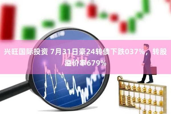 兴旺国际投资 7月31日豪24转债下跌037%，转股溢价率679%