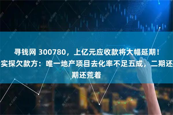 寻钱网 300780，上亿元应收款将大幅延期！记者实探欠款方：唯一地产项目去化率不足五成，二期还荒着