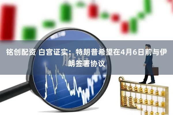 铭创配资 白宫证实：特朗普希望在4月6日前与伊朗签署协议