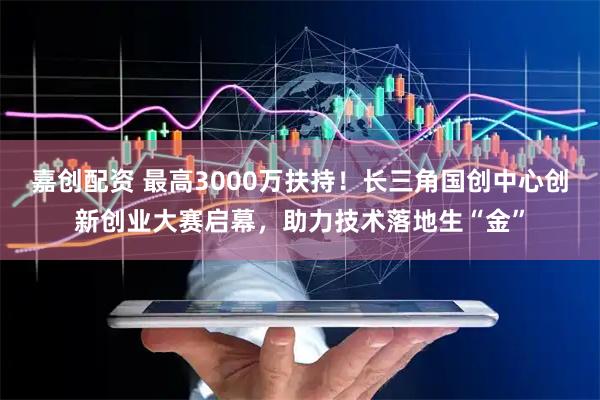 嘉创配资 最高3000万扶持！长三角国创中心创新创业大赛启幕，助力技术落地生“金”