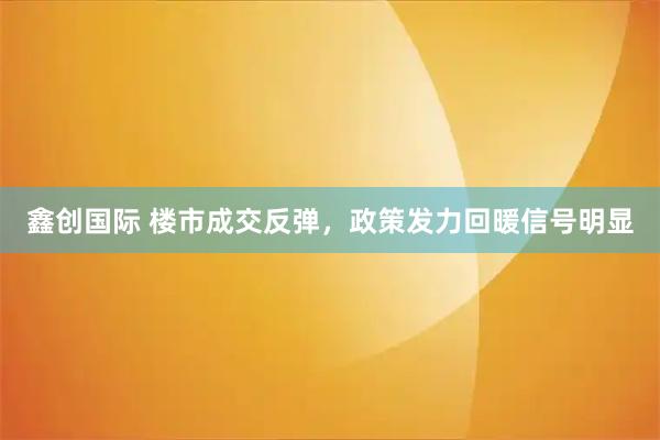 鑫创国际 楼市成交反弹，政策发力回暖信号明显