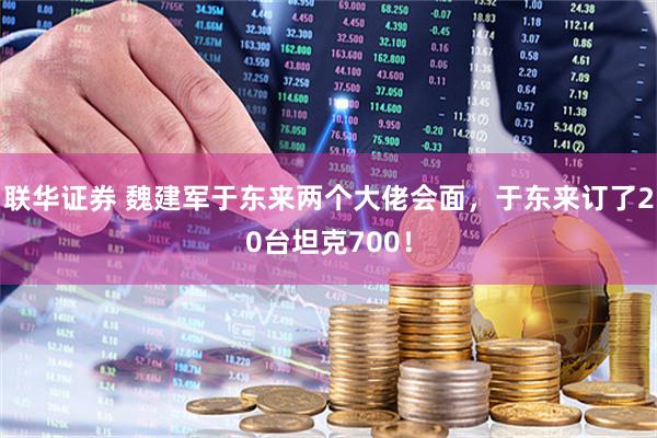 联华证券 魏建军于东来两个大佬会面，于东来订了20台坦克700！