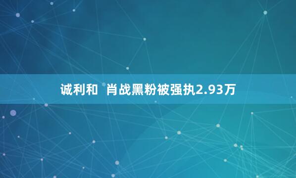 诚利和  肖战黑粉被强执2.93万