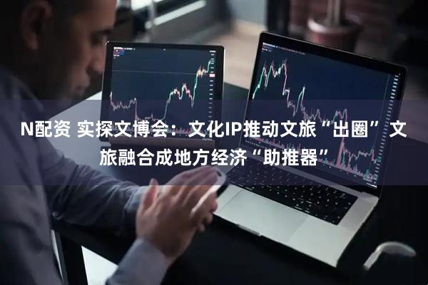 N配资 实探文博会：文化IP推动文旅“出圈” 文旅融合成地方经济“助推器”
